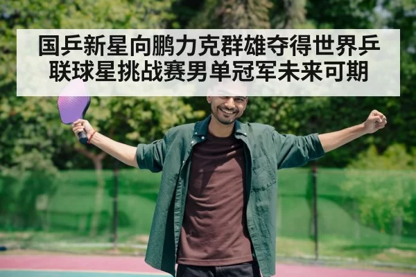 国乒新星向鹏力克群雄夺得世界乒联球星挑战赛男单冠军未来可期