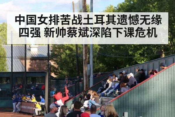 中国女排苦战土耳其遗憾无缘四强 新帅蔡斌深陷下课危机