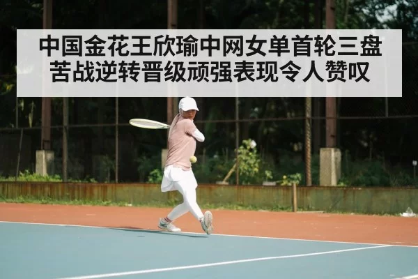 中国金花王欣瑜中网女单首轮三盘苦战逆转晋级顽强表现令人赞叹