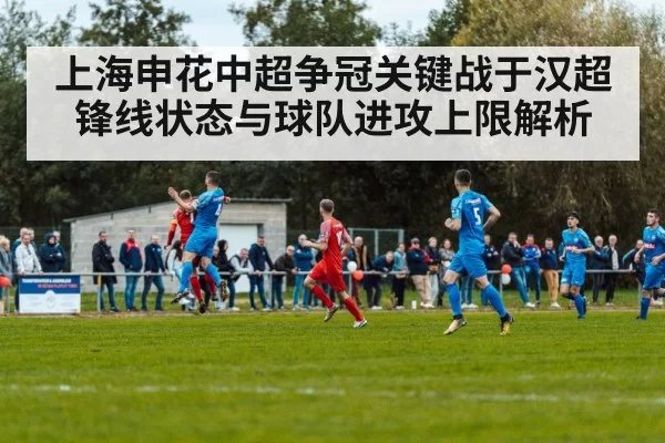 上海申花中超争冠关键战于汉超锋线状态与球队进攻上限解析