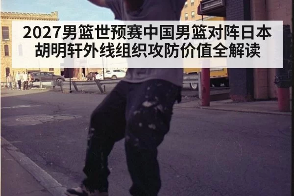 2027男篮世预赛中国男篮对阵日本 胡明轩外线组织攻防价值全解读